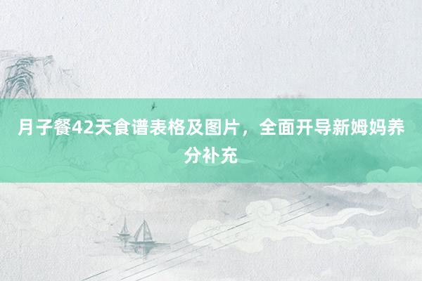 月子餐42天食谱表格及图片，全面开导新姆妈养分补充