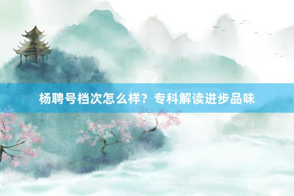 杨聘号档次怎么样？专科解读进步品味