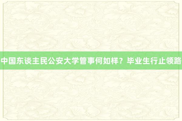 中国东谈主民公安大学管事何如样？毕业生行止领路