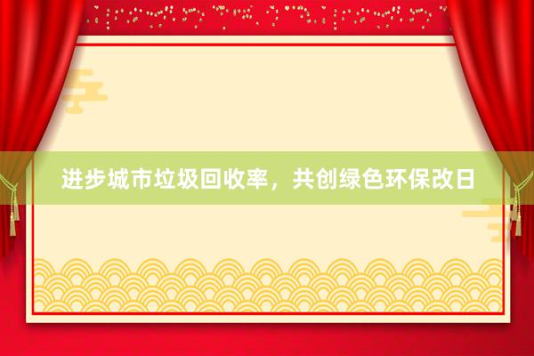 进步城市垃圾回收率，共创绿色环保改日