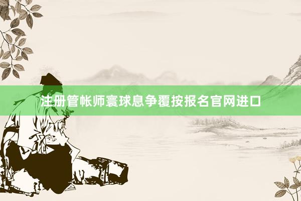 注册管帐师寰球息争覆按报名官网进口