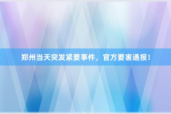郑州当天突发紧要事件，官方要害通报！