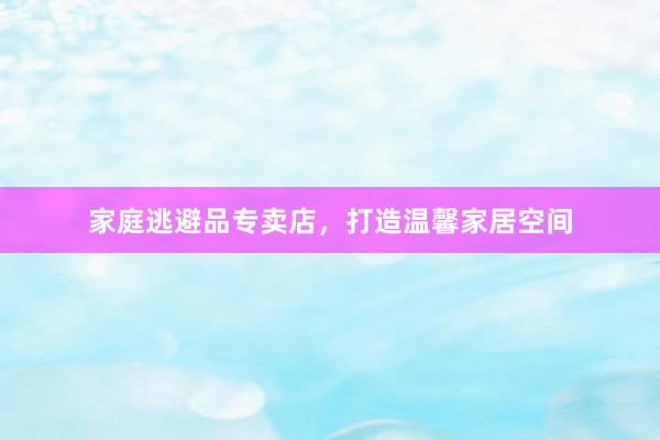 家庭逃避品专卖店，打造温馨家居空间