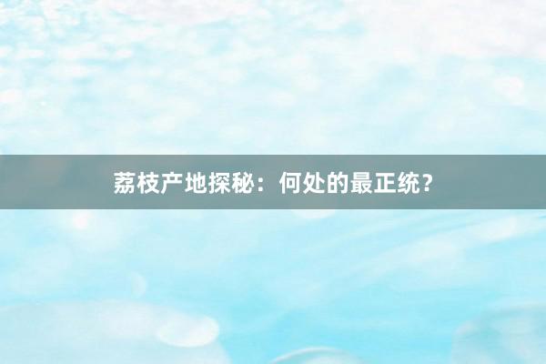 荔枝产地探秘：何处的最正统？