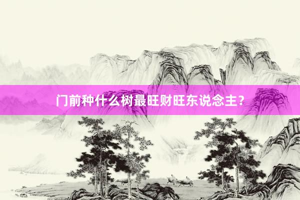 门前种什么树最旺财旺东说念主？